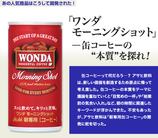 「あの人気商品はこうして開発された」 「ワンダ モーニングショット」—缶コーヒーの“本質”を探れ! 缶コーヒーって何だろう—?アサヒ飲料は、新しい価値を創造するため原点に帰って考え直した。缶コーヒーの本質をテーマに議論を重ねていくと「目覚めの一杯」や「始業前の気合い入れ」など、朝の時間に関連したキーワードが浮かんできた。不安もあったが、アサヒ飲料は「朝専用缶コーヒー」の開発に舵を切った。